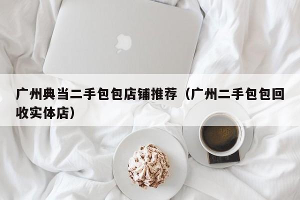 广州典当二手包包店铺推荐（广州二手包包回收实体店）