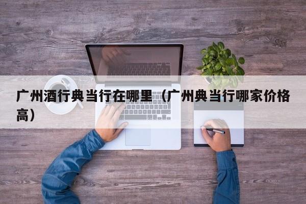 广州酒行典当行在哪里(广州典当行哪家价格高)