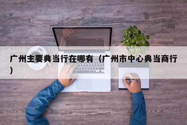 广州主要典当行在哪有(广州市中心典当商行)