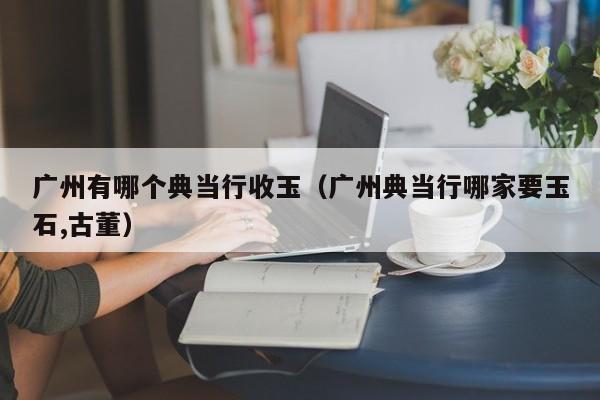 广州有哪个典当行收玉(广州典当行哪家要玉石,古董)