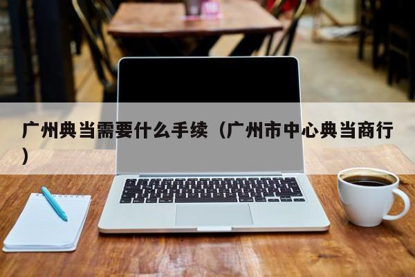 广州典当需要什么手续(广州市中心典当商行)