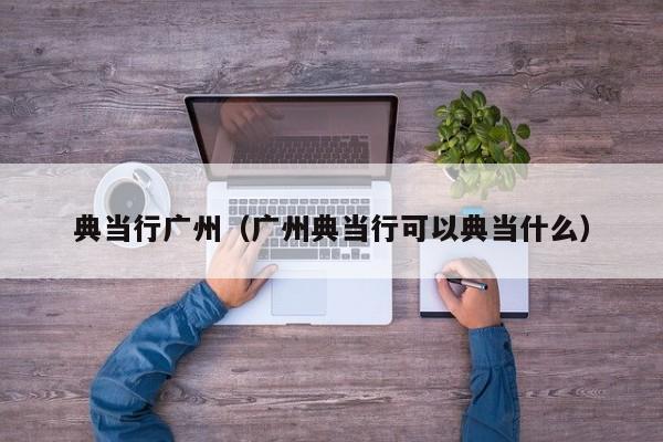 典当行广州(广州典当行可以典当什么)