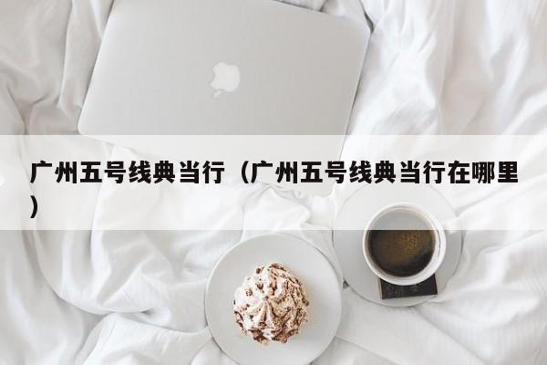 广州五号线典当行(广州五号线典当行在哪里)