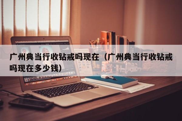 广州典当行收钻戒吗现在(广州典当行收钻戒吗现在多少钱)