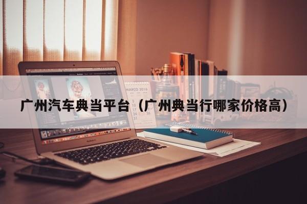 广州汽车典当平台(广州典当行哪家价格高)