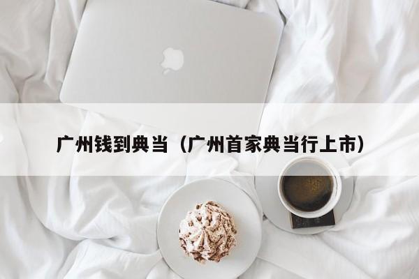 广州钱到典当(广州首家典当行上市)