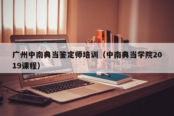 广州中南典当鉴定师培训(中南典当学院2019课程)