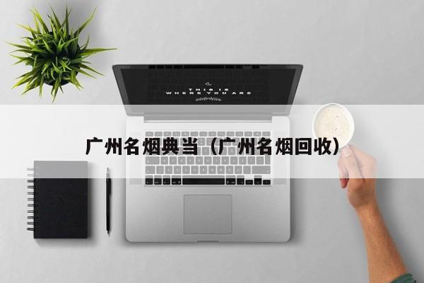 广州名烟典当(广州名烟回收)