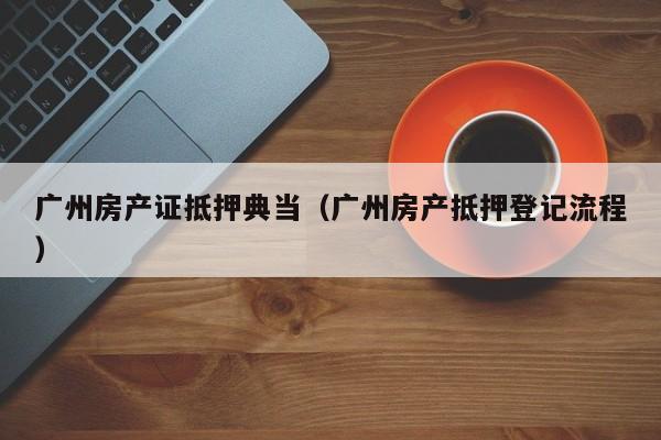 广州房产证抵押典当(广州房产抵押登记流程)