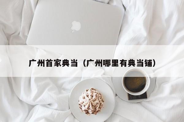 广州首家典当(广州哪里有典当铺)