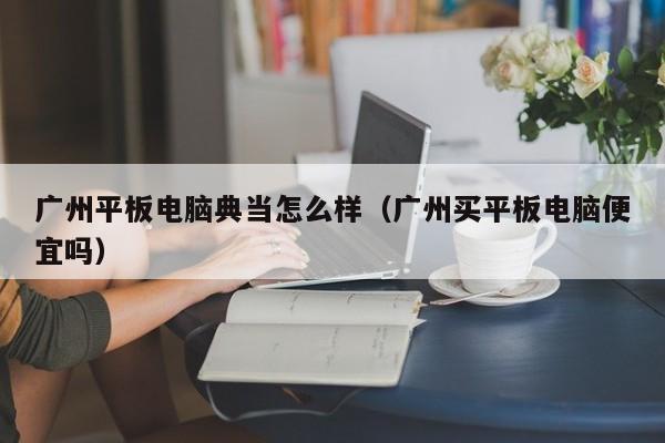 广州平板电脑典当怎么样(广州买平板电脑便宜吗)