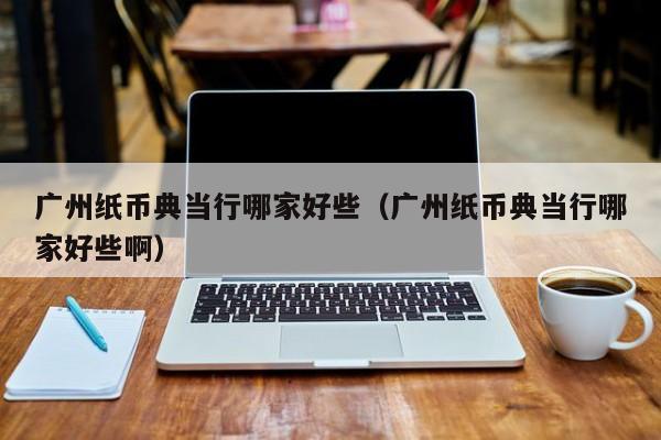 广州纸币典当行哪家好些(广州纸币典当行哪家好些啊)