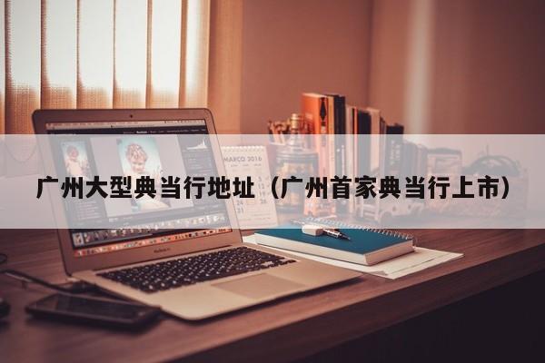 广州大型典当行地址(广州首家典当行上市)