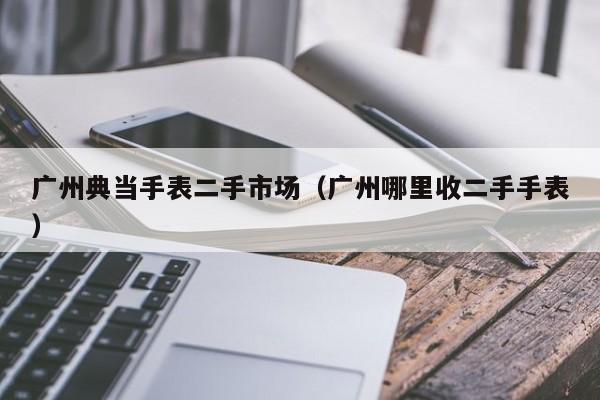 广州典当手表二手市场(广州哪里收二手手表)