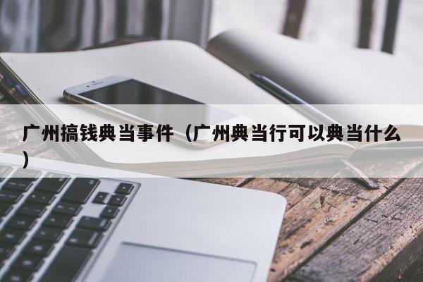 广州搞钱典当事件(广州典当行可以典当什么)