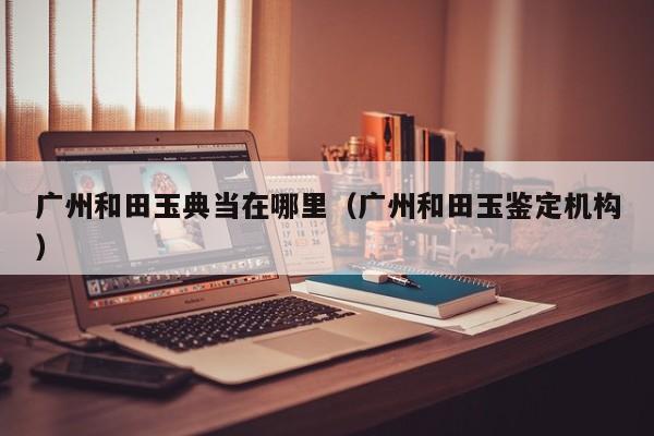 广州和田玉典当在哪里(广州和田玉鉴定机构)