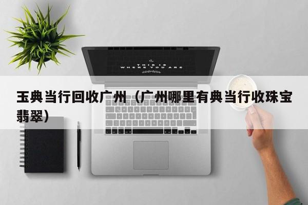 玉典当行回收广州(广州哪里有典当行收珠宝翡翠)