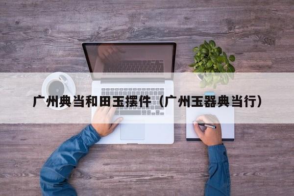 广州典当和田玉摆件(广州玉器典当行)