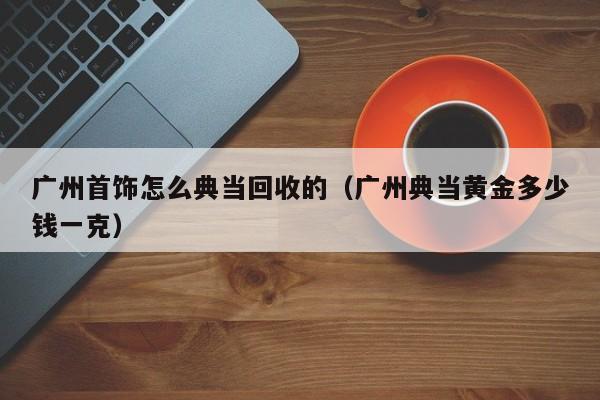 广州首饰怎么典当回收的(广州典当黄金多少钱一克)