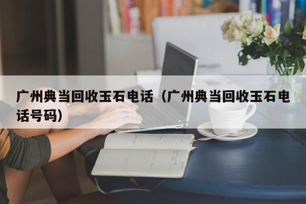 广州典当回收玉石电话(广州典当回收玉石电话号码)