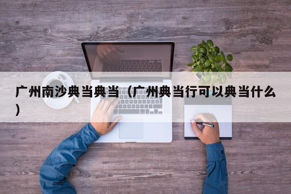 广州南沙典当典当(广州典当行可以典当什么)
