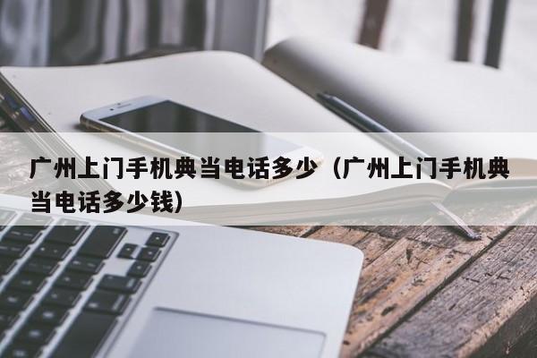广州上门手机典当电话多少(广州上门手机典当电话多少钱)