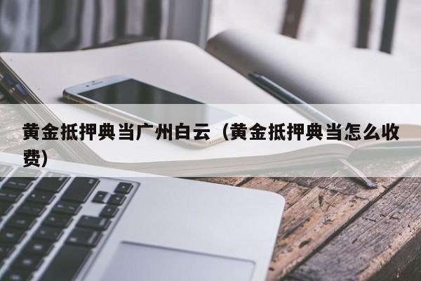 黄金抵押典当广州白云(黄金抵押典当怎么收费)