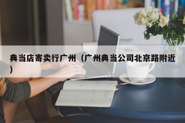 典当店寄卖行广州(广州典当公司北京路附近)