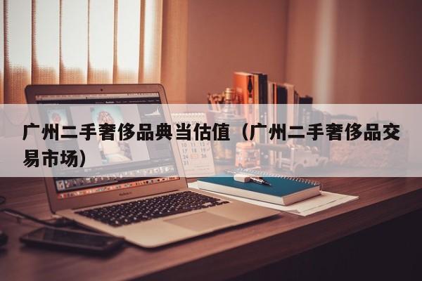 广州二手奢侈品典当估值(广州二手奢侈品交易市场)