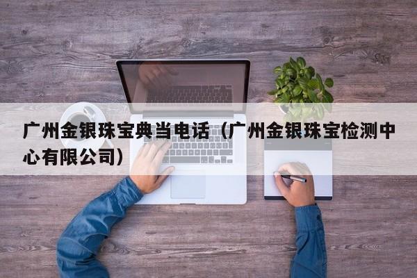 广州金银珠宝典当电话(广州金银珠宝检测中心有限公司)