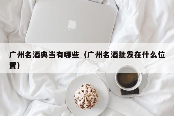 广州名酒典当有哪些(广州名酒批发在什么位置)