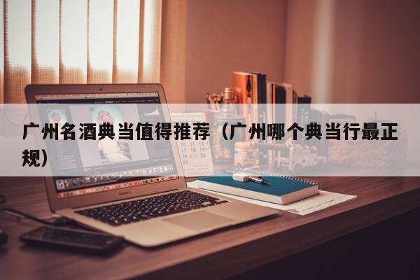 广州名酒典当值得推荐(广州哪个典当行最正规)