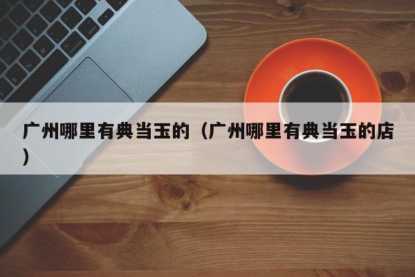 广州哪里有典当玉的(广州哪里有典当玉的店)