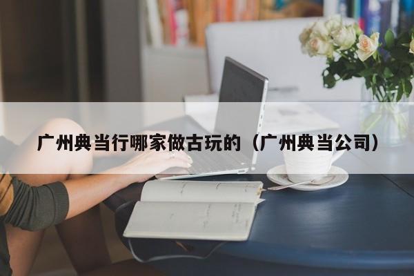 广州典当行哪家做古玩的(广州典当公司)