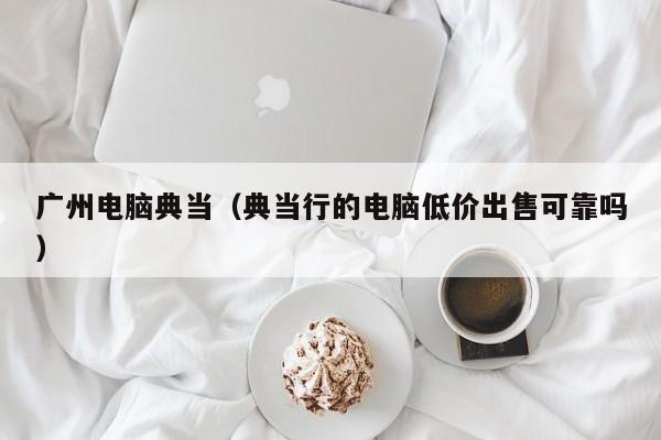 广州电脑典当(典当行的电脑低价出售可靠吗)