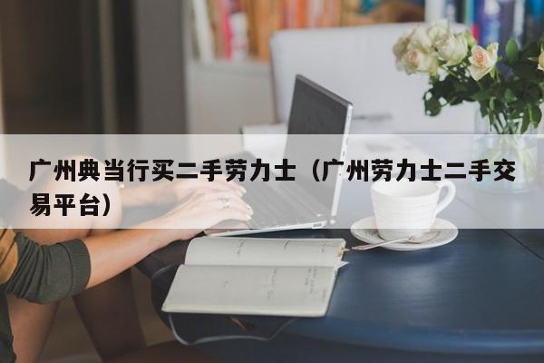 广州典当行买二手劳力士(广州劳力士二手交易平台)