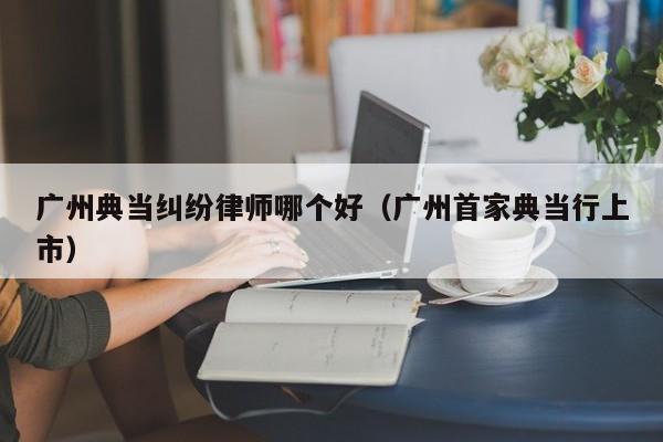 广州典当纠纷律师哪个好(广州首家典当行上市)