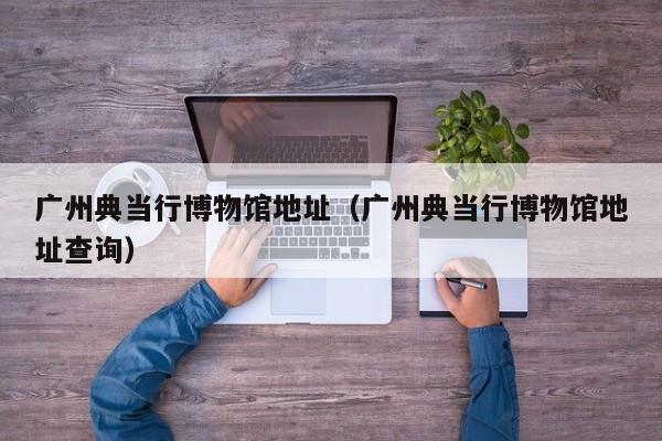 广州典当行博物馆地址(广州典当行博物馆地址查询)