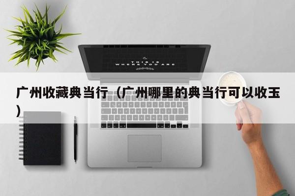广州收藏典当行(广州哪里的典当行可以收玉)