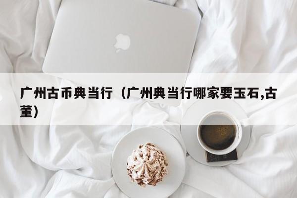 广州古币典当行(广州典当行哪家要玉石,古董)