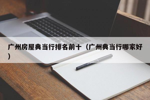 广州房屋典当行排名前十(广州典当行哪家好)