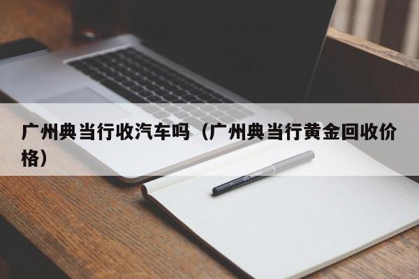 广州典当行收汽车吗(广州典当行黄金回收价格)