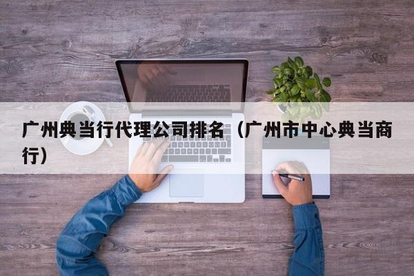 广州典当行代理公司排名(广州市中心典当商行)