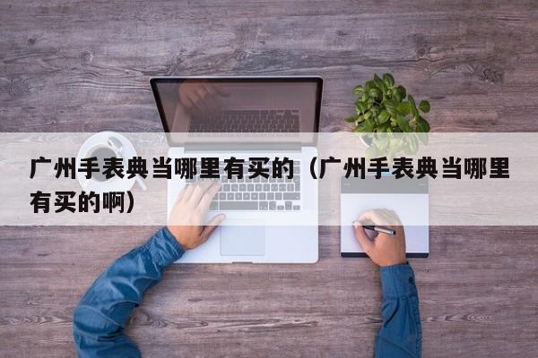 广州手表典当哪里有买的(广州手表典当哪里有买的啊)
