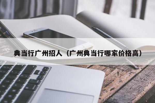 典当行广州招人(广州典当行哪家价格高)