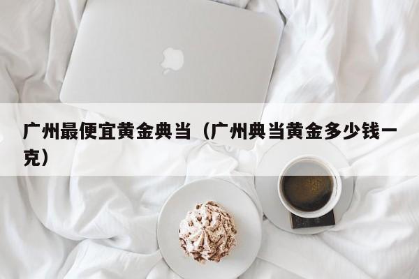 广州最便宜黄金典当(广州典当黄金多少钱一克)