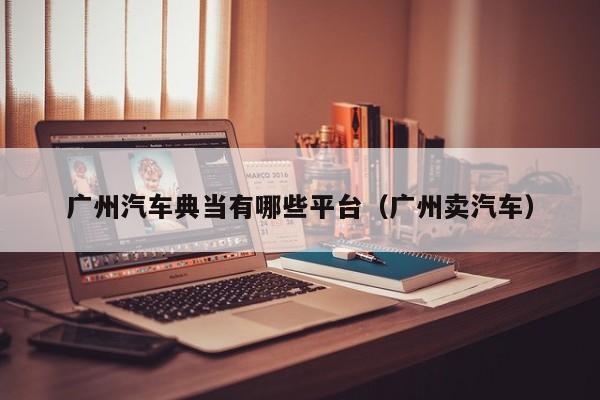 广州汽车典当有哪些平台(广州卖汽车)