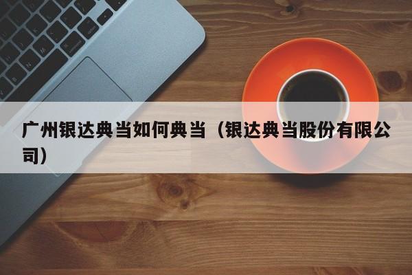 广州银达典当如何典当(银达典当股份有限公司)