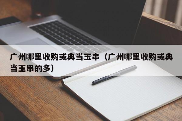 广州哪里收购或典当玉串(广州哪里收购或典当玉串的多)