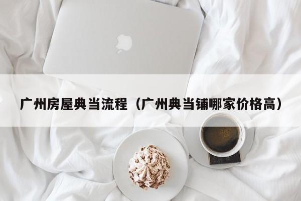 广州房屋典当流程（广州典当铺哪家价格高）